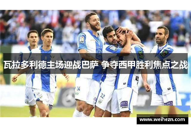 瓦拉多利德主场迎战巴萨 争夺西甲胜利焦点之战