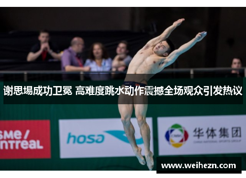 谢思埸成功卫冕 高难度跳水动作震撼全场观众引发热议