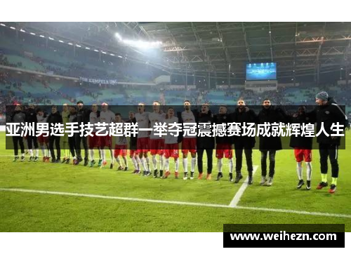 亚洲男选手技艺超群一举夺冠震撼赛场成就辉煌人生