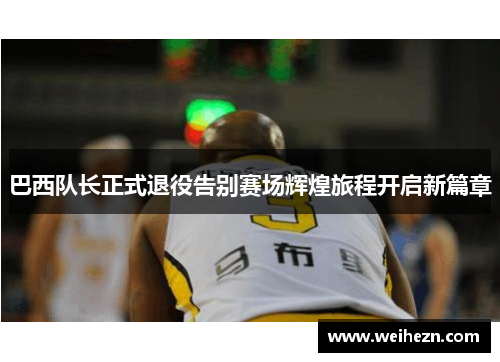 巴西队长正式退役告别赛场辉煌旅程开启新篇章