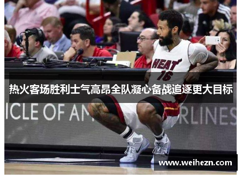 热火客场胜利士气高昂全队凝心备战追逐更大目标