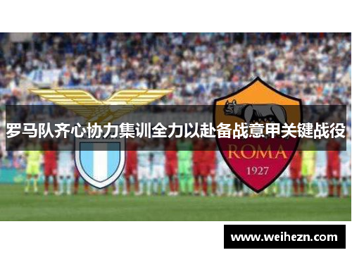 罗马队齐心协力集训全力以赴备战意甲关键战役
