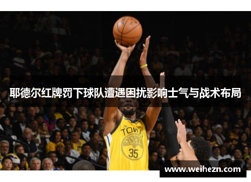 耶德尔红牌罚下球队遭遇困扰影响士气与战术布局