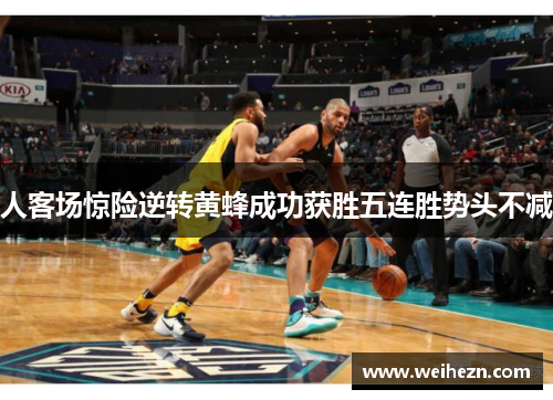 人客场惊险逆转黄蜂成功获胜五连胜势头不减